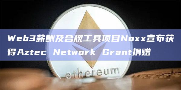 Web3薪酬及合规工具项目Noxx宣布获得Aztec Network Grant捐赠