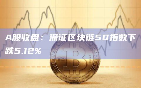 A股收盘：深证区块链50指数下跌5.12%