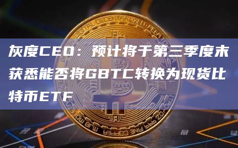 灰度CEO：预计将于第三季度末获悉能否将GBTC转换为现货比特币ETF