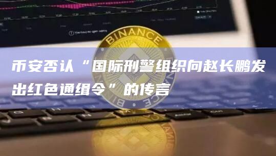 币安否认“国际刑警组织向赵长鹏发出红色通缉令”的传言