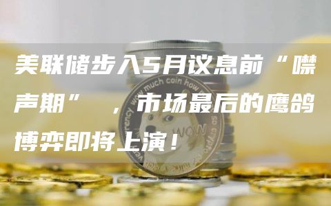 美联储步入5月议息前“噤声期” ,市场最后的鹰鸽博弈即将上演!插图 美联储步入5月议息前“噤声期” ,市场最后的鹰鸽博弈即将上演!