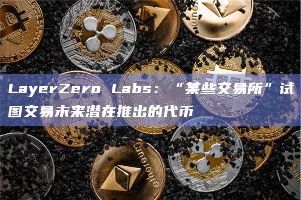 LayerZero Labs：“某些交易所”试图交易未来潜在推出的代币