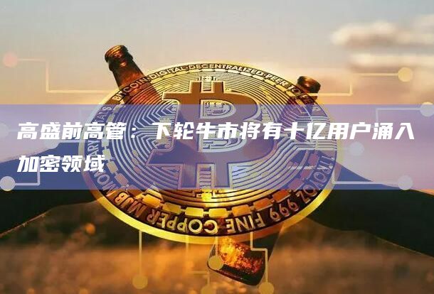 高盛前高管：下轮牛市将有十亿用户涌入加密领域
