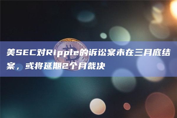 美SEC对Ripple的诉讼案未在三月底结案,或将延期2个月裁决插图 美SEC对Ripple的诉讼案未在三月底结案,或将延期2个月裁决