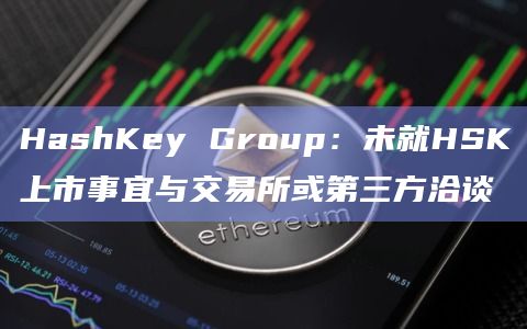 HashKey Group:未就HSK上市事宜与交易所或第三方洽谈插图 HashKey Group:未就HSK上市事宜与交易所或第三方洽谈