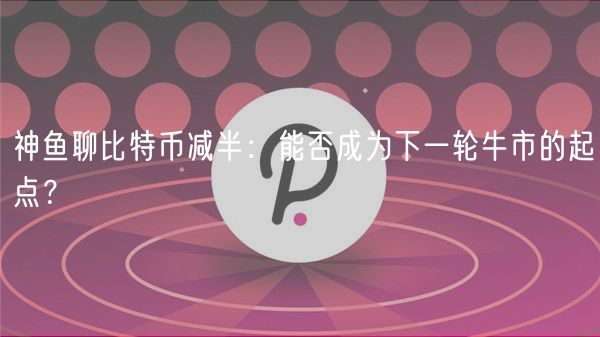 神鱼聊比特币减半:能否成为下一轮牛市的起点?插图 神鱼聊比特币减半:能否成为下一轮牛市的起点?