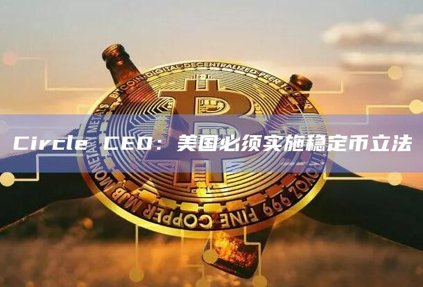 Circle CEO：美国必须实施稳定币立法