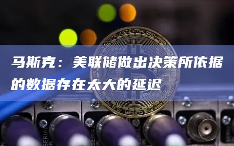 马斯克：美联储做出决策所依据的数据存在太大的延迟