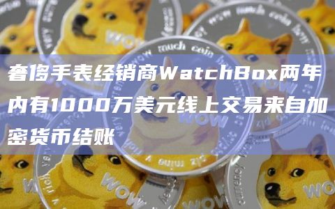 奢侈手表经销商WatchBox两年内有1000万美元线上交易来自加密货币结账插图 奢侈手表经销商WatchBox两年内有1000万美元线上交易来自加密货币结账