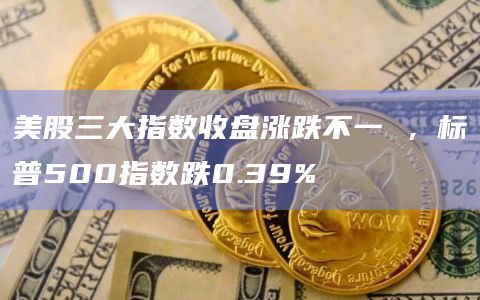 美股三大指数收盘涨跌不一 ，标普500指数跌0.39%