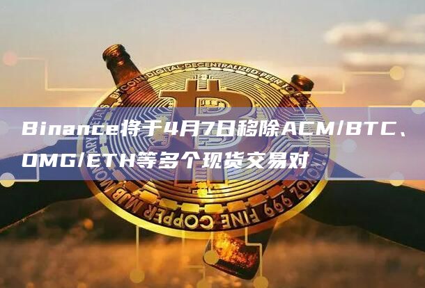 Binance将于4月7日移除ACM/BTC、OMG/ETH等多个现货交易对