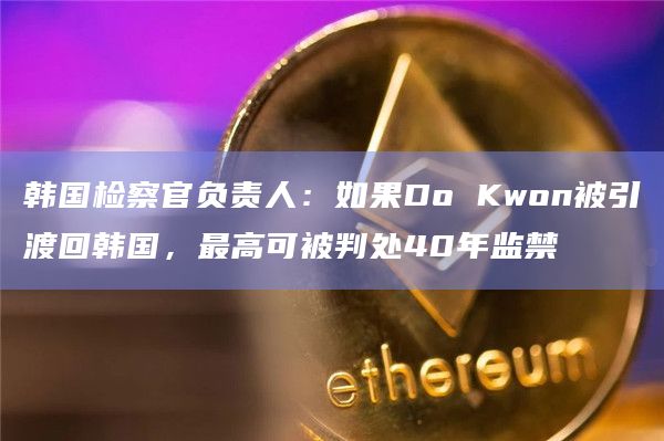 韩国检察官负责人:如果Do Kwon被引渡回韩国,最高可被判处40年监禁插图 韩国检察官负责人:如果Do Kwon被引渡回韩国,最高可被判处40年监禁