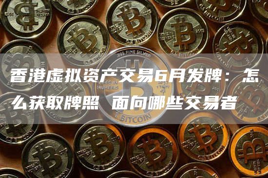 香港虚拟资产交易6月发牌：怎么获取牌照 面向哪些交易者