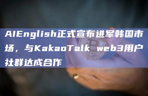 AIEnglish正式宣布进军韩国市场，与KakaoTalk web3用户社群达成合作