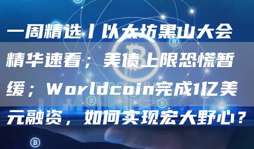 一周精选丨以太坊黑山大会精华速看；美债上限恐慌暂缓；Worldcoin完成1亿美元融资，如何实现宏大野心？