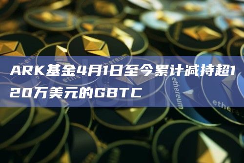 ARK基金4月1日至今累计减持超120万美元的GBTC