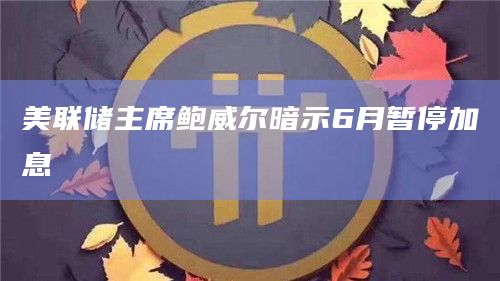美联储主席鲍威尔暗示6月暂停加息