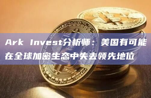 Ark Invest分析师:美国有可能在全球加密生态中失去领先地位插图 Ark Invest分析师:美国有可能在全球加密生态中失去领先地位