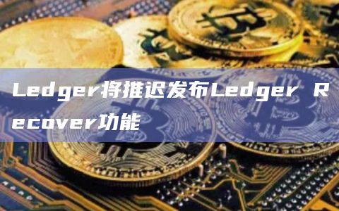 Ledger将推迟发布Ledger Recover功能插图 Ledger将推迟发布Ledger Recover功能