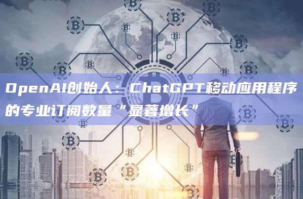 OpenAI创始人：ChatGPT移动应用程序的专业订阅数量“显著增长”
