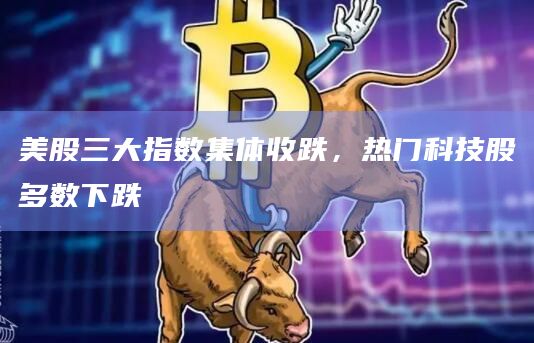 美股三大指数集体收跌，热门科技股多数下跌