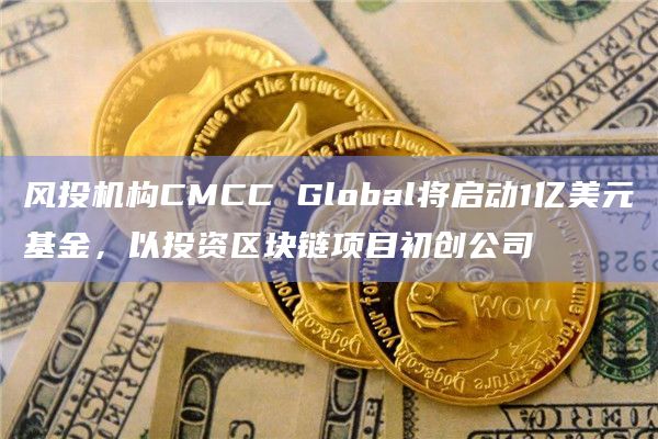 风投机构CMCC Global将启动1亿美元基金，以投资区块链项目初创公司