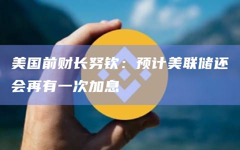 美国前财长努钦：预计美联储还会再有一次加息