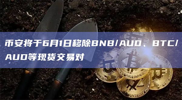 币安将于6月1日移除BNB/AUD、BTC/AUD等现货交易对