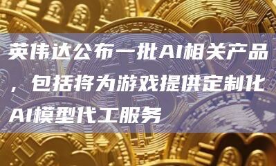 英伟达公布一批AI相关产品,包括将为游戏提供定制化AI模型代工服务插图 英伟达公布一批AI相关产品,包括将为游戏提供定制化AI模型代工服务