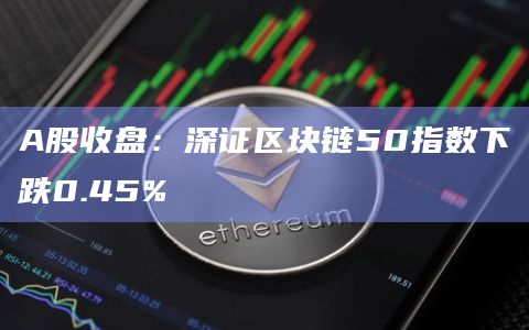 A股收盘：深证区块链50指数下跌0.45%