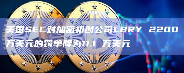 美国SEC对加密初创公司LBRY 2200万美元的罚单降为11.1 万美元