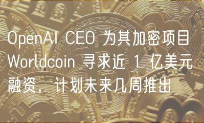 OpenAI CEO 为其加密项目 Worldcoin 寻求近 1 亿美元融资，计划未来几周推出