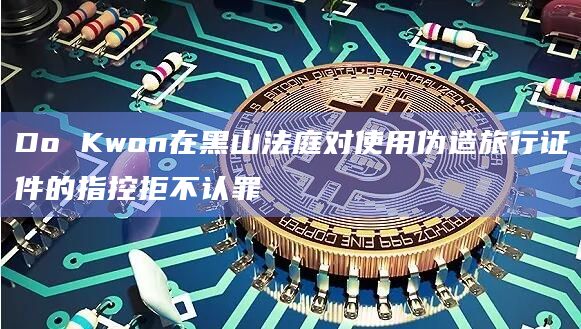 Do Kwon在黑山法庭对使用伪造旅行证件的指控拒不认罪