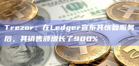 Trezor：在Ledger宣布其恢复服务后，其销售额增长了900%