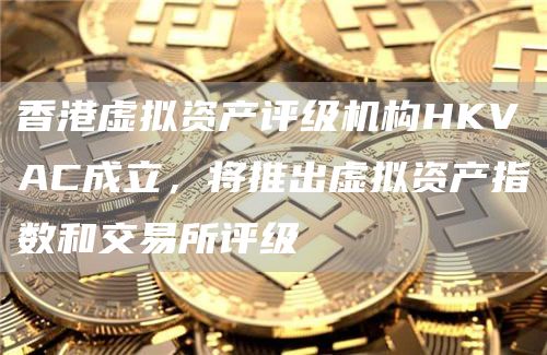 香港虚拟资产评级机构HKVAC成立，将推出虚拟资产指数和交易所评级