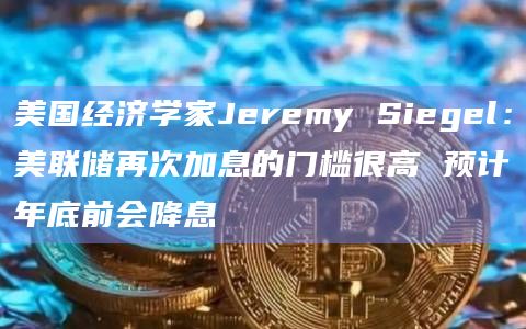美国经济学家Jeremy Siegel：美联储再次加息的门槛很高 预计年底前会降息