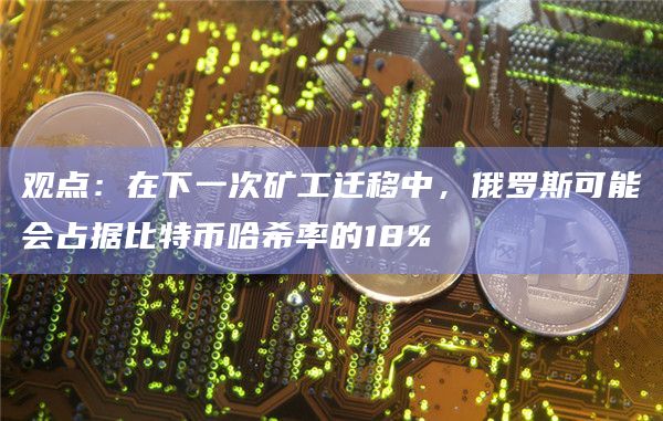 观点：在下一次矿工迁移中，俄罗斯可能会占据比特币哈希率的18%