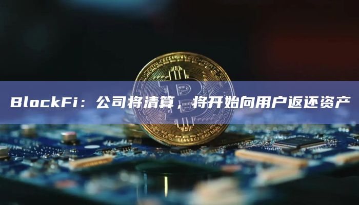 BlockFi：公司将清算，将开始向用户返还资产
