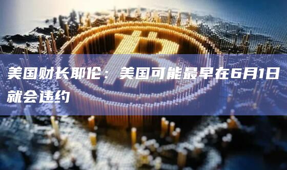 美国财长耶伦：美国可能最早在6月1日就会违约