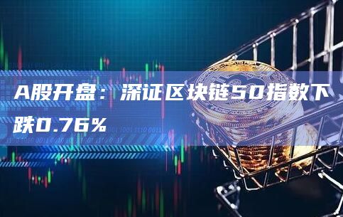 A股开盘：深证区块链50指数下跌0.76%
