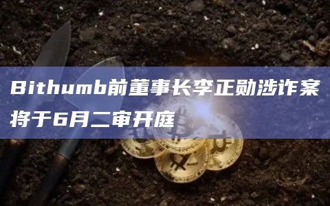 Bithumb前董事长李正勋涉诈案将于6月二审开庭插图 Bithumb前董事长李正勋涉诈案将于6月二审开庭