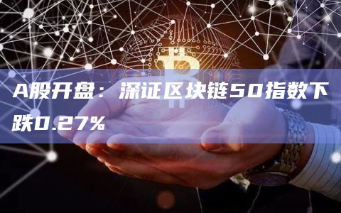 A股开盘：深证区块链50指数下跌0.27%