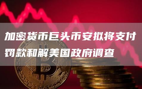 加密货币巨头币安拟将支付罚款和解美国政府调查