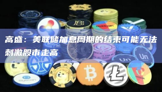 高盛：美联储加息周期的结束可能无法刺激股市走高