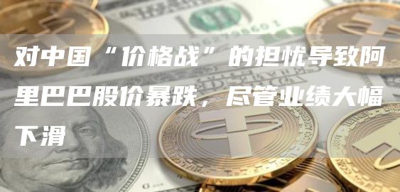 对中国“价格战”的担忧导致阿里巴巴股价暴跌，尽管业绩大幅下滑