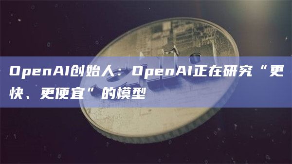 OpenAI创始人：OpenAI正在研究“更快、更便宜”的模型