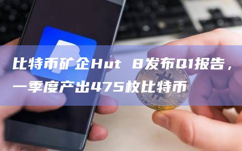 比特币矿企Hut 8发布Q1报告,一季度产出475枚比特币插图 比特币矿企Hut 8发布Q1报告,一季度产出475枚比特币