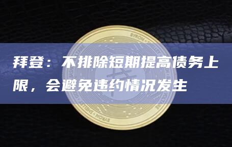 拜登：不排除短期提高债务上限，会避免违约情况发生