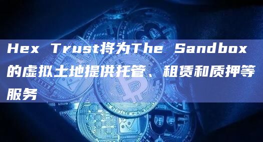 Hex Trust将为The Sandbox的虚拟土地提供托管、租赁和质押等服务