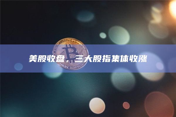 美股收盘，三大股指集体收涨